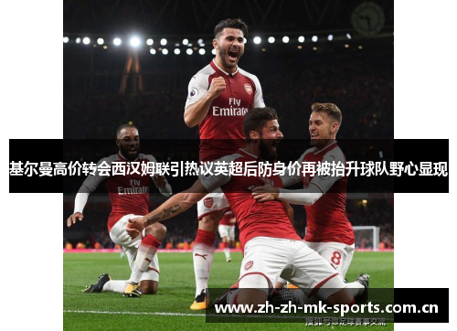 基尔曼高价转会西汉姆联引热议英超后防身价再被抬升球队野心显现
